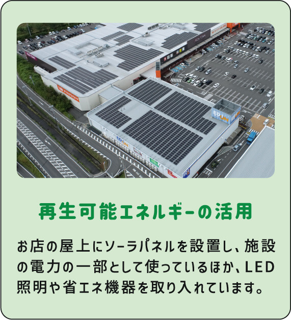 再生可能エネルギーの活用 お店の屋上にソーラパネルを設置し、施設の電力の一部として使っているほか、LED照明や省エネ機器を取り入れています。