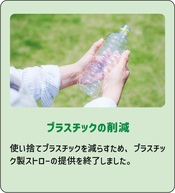 プラスチックの削減 使い捨てプラスチックを減らすため、プラスチック製ストローの提供を終了しました。