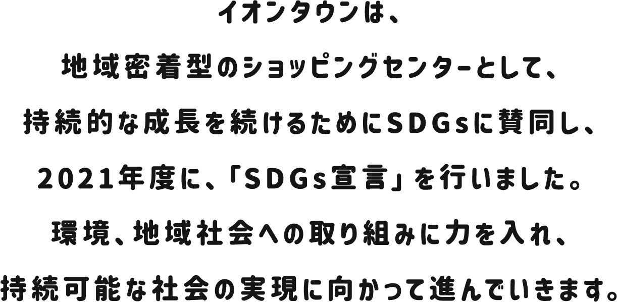 イオンタウンは、地域密着型のショッピングセンターとして、持続的な成長を続けるためにSDGsに賛同し、2021年度に、「SDGs宣言」を行いました。環境、地域社会への取り組みに力を入れ、持続可能な社会の実現に向かって進んでいきます。