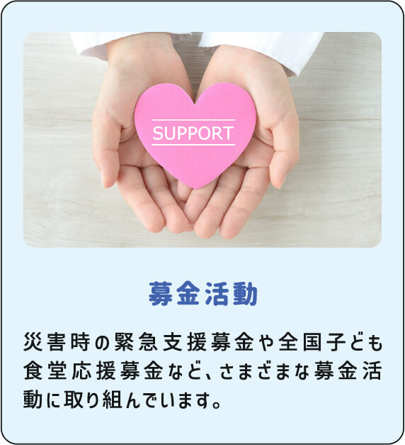 募金活動 災害時の緊急支援募金や全国子ども食堂応援募金など、さまざまな募金活動に取り組んでいます。