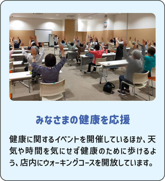みなさまの健康を応援 健康に関するイベントを開催しているほか、天気や時間を気にせず健康のために歩けるよう、店内にウォーキングコースを開放しています。