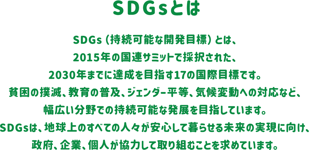 SDGsとは SDGs（持続可能な開発目標）とは、2015年の国連サミットで採択された、2030年までに達成を目指す17の国際目標です。貧困の撲滅、教育の普及、ジェンダー平等、気候変動への対応など、幅広い分野での持続可能な発展を目指しています。SDGsは、地球上のすべての人々が安心して暮らせる未来の実現に向け、政府、企業、個人が協力して取り組むことを求めています。